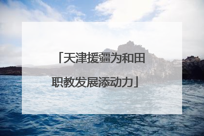 天津援疆为和田职教发展添动力