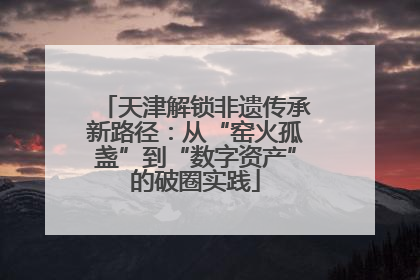 天津解锁非遗传承新路径：从“窑火孤盏”到“数字资产”的破圈实践