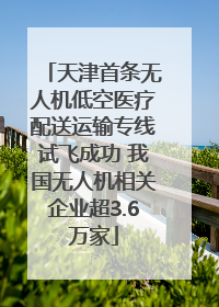 天津首条无人机低空医疗配送运输专线试飞成功 我国无人机相关企业超3.6万家