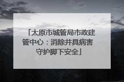 太原市城管局市政建管中心：消除井具病害 守护脚下安全
