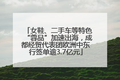 女鞋、二手车等特色“蓉品”加速出海，成都经贸代表团欧洲中东行签单逾3.7亿元
