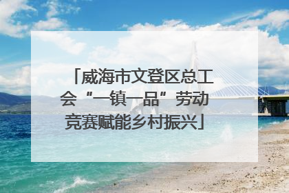 威海市文登区总工会“一镇一品”劳动竞赛赋能乡村振兴