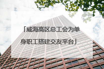 威海高区总工会为单身职工搭建交友平台