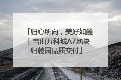 归心所向，美好如麓｜雪山万科城A7地块归麓园品质交付