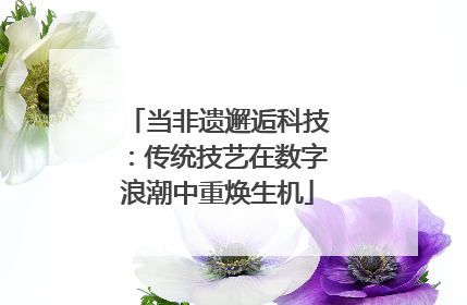 当非遗邂逅科技：传统技艺在数字浪潮中重焕生机