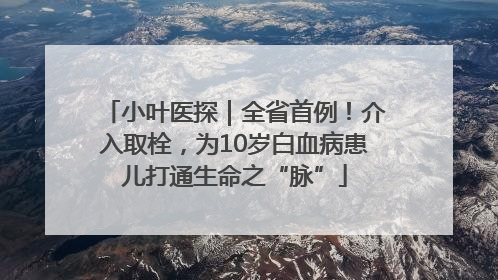 小叶医探｜全省首例！介入取栓，为10岁白血病患儿打通生命之“脉”