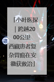 小叶医探｜跨越2000公里 西藏患者复杂胃癌在安徽获救治
