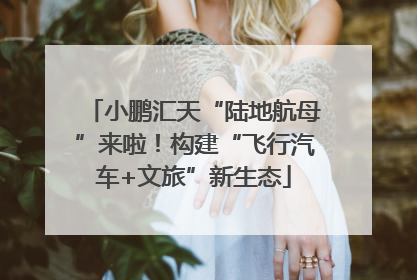 小鹏汇天“陆地航母”来啦！构建“飞行汽车+文旅”新生态