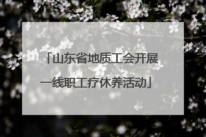 山东省地质工会开展一线职工疗休养活动