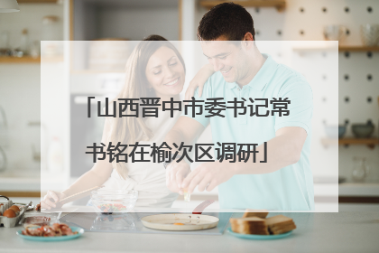 山西晋中市委书记常书铭在榆次区调研
