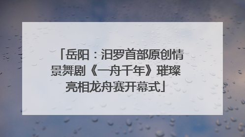 岳阳：汨罗首部原创情景舞剧《一舟千年》璀璨亮相龙舟赛开幕式