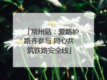 常州站：爱路护路齐参与 同心共筑铁路安全线