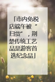 市内免税店端午被“扫货”，荆楚传统工艺品是游客首选纪念品