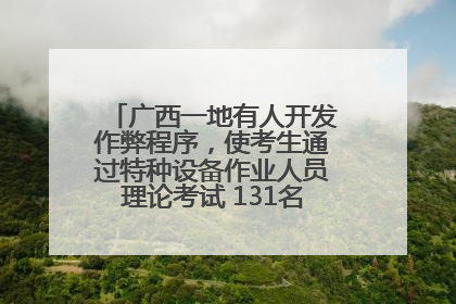 广西一地有人开发作弊程序，使考生通过特种设备作业人员理论考试 131名考生证书被撤销