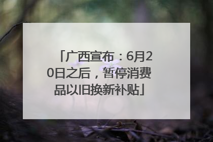 广西宣布：6月20日之后，暂停消费品以旧换新补贴