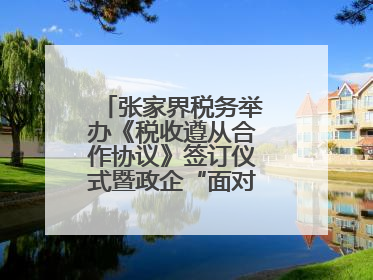 张家界税务举办《税收遵从合作协议》签订仪式暨政企“面对面”座谈会