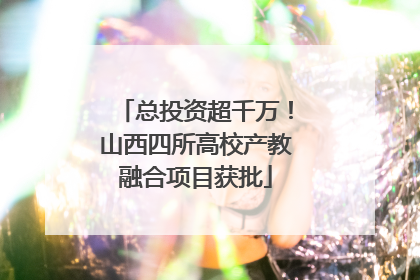 总投资超千万！山西四所高校产教融合项目获批