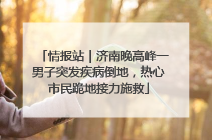情报站｜济南晚高峰一男子突发疾病倒地，热心市民跪地接力施救