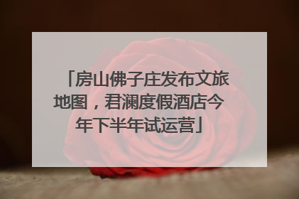 房山佛子庄发布文旅地图，君澜度假酒店今年下半年试运营