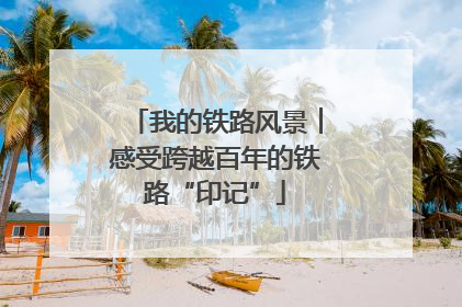 我的铁路风景︱感受跨越百年的铁路“印记”