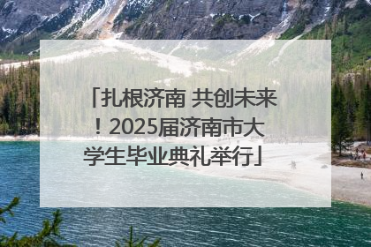 扎根济南 共创未来！2025届济南市大学生毕业典礼举行