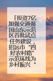 投资7亿加强交通强国山东示范区首批试点任务建设，招远市“四好农村路”示范环线为乡村振兴“开路”