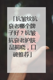 抗皱纹抗衰老哪个牌子好？抗皱抗衰老护肤品揭晓，口碑推荐