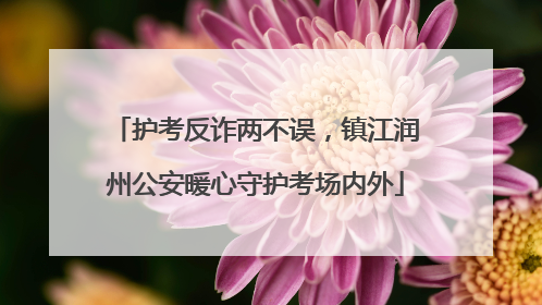 护考反诈两不误，镇江润州公安暖心守护考场内外