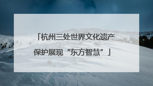 杭州三处世界文化遗产保护展现“东方智慧”