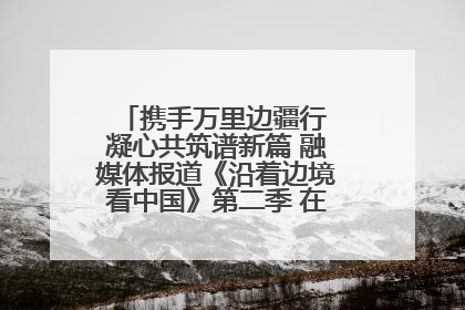 携手万里边疆行 凝心共筑谱新篇 融媒体报道《沿着边境看中国》第二季 在广西东兴正式启动