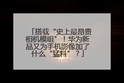 搭载“史上最昂贵相机模组”！华为新品又为手机影像加了什么“猛料”？