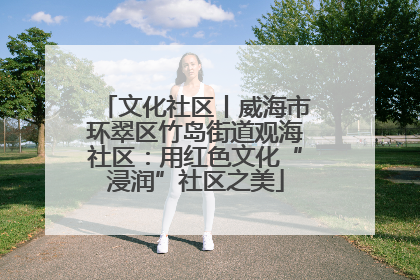 文化社区丨威海市环翠区竹岛街道观海社区：用红色文化“浸润”社区之美