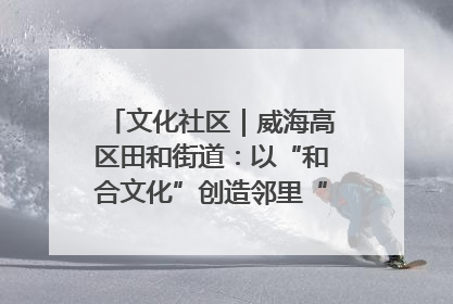 文化社区｜威海高区田和街道：以“和合文化”创造邻里“和合之美”