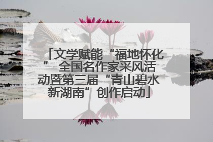文学赋能“福地怀化” 全国名作家采风活动暨第三届“青山碧水新湖南”创作启动
