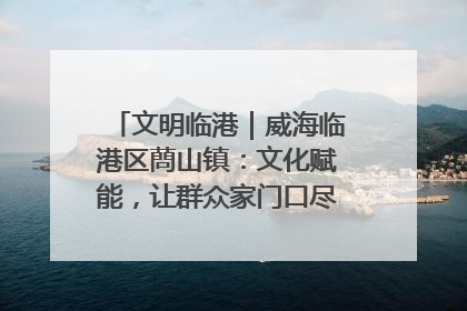 文明临港｜威海临港区蔄山镇：文化赋能，让群众家门口尽享幸福生活