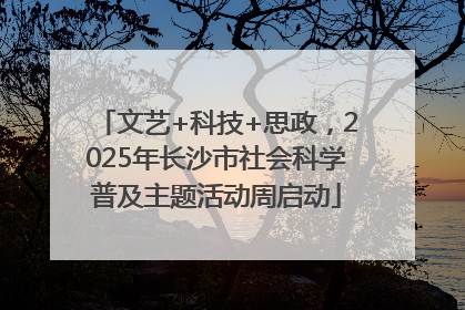文艺+科技+思政，2025年长沙市社会科学普及主题活动周启动
