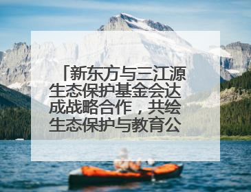 新东方与三江源生态保护基金会达成战略合作，共绘生态保护与教育公益新蓝图