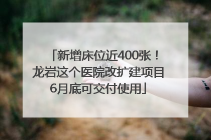 新增床位近400张！龙岩这个医院改扩建项目6月底可交付使用