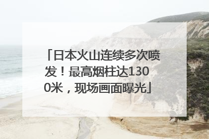 日本火山连续多次喷发！最高烟柱达1300米，现场画面曝光