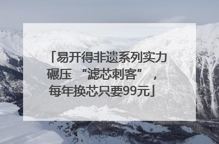 易开得非遗系列实力碾压 “滤芯刺客”，每年换芯只要99元