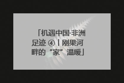 机遇中国·非洲足迹 ④丨刚果河畔的“家”温暖