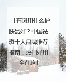 有斑用什么护肤品好？中国祛斑十大品牌推荐指南，热门好用全在这