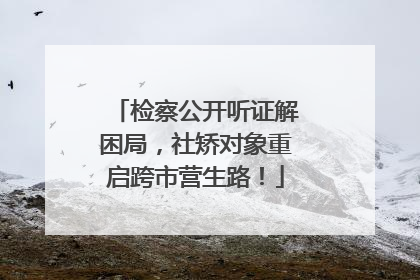 检察公开听证解困局，社矫对象重启跨市营生路！