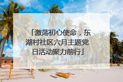 激荡初心使命，东湖村社区六月主题党日活动聚力前行