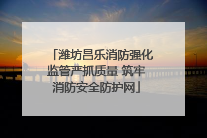 潍坊昌乐消防强化监管严抓质量 筑牢消防安全防护网