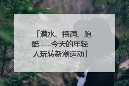 潜水、探洞、跑酷……今天的年轻人玩转新潮运动