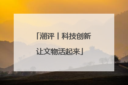 潮评丨科技创新让文物活起来