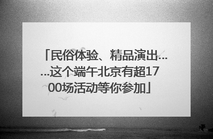 民俗体验、精品演出……这个端午北京有超1700场活动等你参加