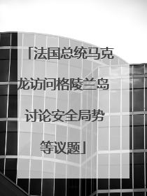 法国总统马克龙访问格陵兰岛 讨论安全局势等议题
