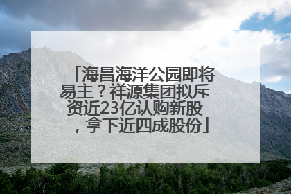 海昌海洋公园即将易主？祥源集团拟斥资近23亿认购新股，拿下近四成股份